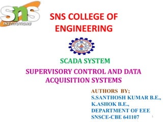 SNS COLLEGE OF
ENGINEERING
SCADA SYSTEM
SUPERVISORY CONTROL AND DATA
ACQUISITION SYSTEMS
AUTHORS BY;
S.SANTHOSH KUMAR B.E.,
K.ASHOK B.E.,
DEPARTMENT OF EEE
SNSCE-CBE 641107 1
 