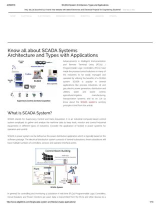 4/29/2016 SCADA System Architecture, Types and Applications
http://www.edgefxkits.com/blog/scada­system­architecture­types­applications/ 1/10
Supervisory Control and Data Acquisition
Know all about SCADA Systems
Architecture and Types with Applications
Advancements in Intelligent Instrumentation
and Remote Terminal Units (RTUs) /
Programmable Logic Controllers (PLCs) have
made the process-control solutions in many of
the industries to be easily managed and
operated by utilizing the bene1ts of a SCADA
system. SCADA is popular in several
applications like process industries, oil and
gas, electric power generation, distribution and
utilities, water and waste control,
agriculture/irrigation, manufacturing,
transportation systems, and so on. Let us
know about the SCADA system‘s working
principle in brief from this article.
What is SCADA System?
SCADA stands for Supervisory Control and Data Acquisition; it is an industrial computer-based control
system employed to gather and analyze the real-time data to keep track, monitor and control industrial
equipments in different types of industries. Consider the application of SCADA in power systems for
operation and control.
SCADA in power system can be de1ned as the power distribution application which is typically based on the
software package. The electrical distribution system consists of several substations; these substations will
have multiple numbers of controllers, sensors and operator-interface points.
SCADA System
In general, for controlling and monitoring a substation in real time (PLCs) Programmable Logic Controllers,
Circuit breakers and Power monitors are used. Data is transmitted from the PLCs and other devices to a
HOME ELECTRICAL ELECTRONICS EMBEDDED SYSTEMS ROBOTICS ANDROID OTHERS
Hey, we just launched our brand new website with latest Electronics and Electrical Projects for Engineering Students!  Click Here to Visit
 