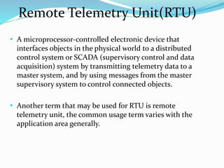 Remote Telemetry Unit(RTU)
• A microprocessor-controlled electronic device that
interfaces objects in the physical world to a distributed
control system or SCADA (supervisory control and data
acquisition) system by transmitting telemetry data to a
master system, and by using messages from the master
supervisory system to control connected objects.
• Another term that may be used for RTU is remote
telemetry unit, the common usage term varies with the
application area generally.
 