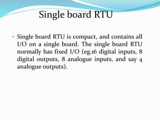 Single board RTU
• Single board RTU is compact, and contains all
I/O on a single board. The single board RTU
normally has fixed I/O (eg.16 digital inputs, 8
digital outputs, 8 analogue inputs, and say 4
analogue outputs).
 