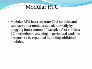 Modular RTU
• Modular RTU has a separate CPU module, and
can have other modules added, normally by
plugging into a common "backplane" (a bit like a
PC motherboard and plug in peripheral cards) is
designed to be expanded by adding additional
modules.
 