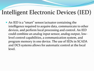 Intelligent Electronic Devices (IED)
 An IED is a “smart” sensor/actuator containing the
intelligence required to acquire data, communicate to other
devices, and perform local processing and control. An IED
could combine an analog input sensor, analog output, low-
level control capabilities, a communication system, and
program memory in one device. The use of IEDs in SCADA
and DCS systems allows for automatic control at the local
level.
 