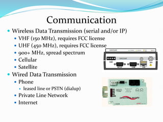 Communication
 Wireless Data Transmission (serial and/or IP)
 VHF (150 MHz), requires FCC license
 UHF (450 MHz), requires FCC license
 900+ MHz, spread spectrum
 Cellular
 Satellite
 Wired Data Transmission
 Phone
 leased line or PSTN (dialup)
 Private Line Network
 Internet
 