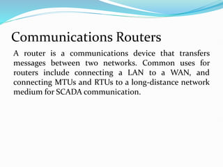 Communications Routers
A router is a communications device that transfers
messages between two networks. Common uses for
routers include connecting a LAN to a WAN, and
connecting MTUs and RTUs to a long-distance network
medium for SCADA communication.
 