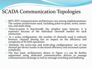 SCADA Communication Topologies
 MTU-RTU communication architectures vary among implementations.
The various architectures used, including point-to-point, series, series-
star, and multi-drop.
 Point-to-point is functionally the simplest type; however, it is
expensive because of the individual channels needed for each
connection.
 In a series configuration, the number of channels used is reduced;
however, channel sharing has an impact on the efficiency and
complexity of SCADA operations.
 Similarly, the series-star and multi-drop configurations’ use of one
channel per device results in decreased efficiency and increased system
complexity.
 The four basic architectures shown in Figure 2-3 can be further
augmented using dedicated communication devices to manage
communication exchange as well as message switching and buffering.
 