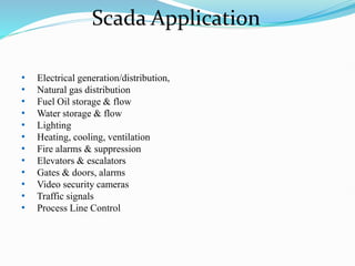 Scada Application
• Electrical generation/distribution,
• Natural gas distribution
• Fuel Oil storage & flow
• Water storage & flow
• Lighting
• Heating, cooling, ventilation
• Fire alarms & suppression
• Elevators & escalators
• Gates & doors, alarms
• Video security cameras
• Traffic signals
• Process Line Control
 