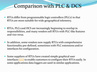  RTUs differ from programmable logic controllers (PLCs) in that
RTUs are more suitable for wide geographical telemetry.
 RTUs, PLCs and DCS are increasingly beginning to overlap in
responsibilities, and many vendors sell RTUs with PLC-like features
and vice versa.
 In addition, some vendors now supply RTUs with comprehensive
functionality pre-defined, sometimes with PLC extensions and/or
interfaces for configuration.
 Some suppliers of RTUs have created simple graphical user
interfaces GUI to enable customers to configure their RTUs easily. In
some applications data loggers are used in similar applications.
Comparison with PLC & DCS
 
