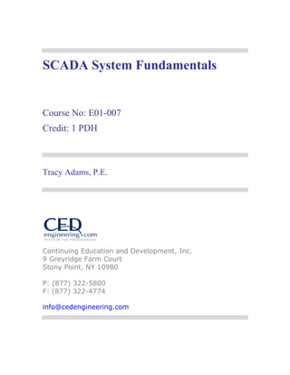 SCADA System Fundamentals 
Course No: E01-007 
Credit: 1 PDH 
Tracy Adams, P.E. 
Continuing Education and Development, Inc. 
9 Greyridge Farm Court 
Stony Point, NY 10980 
P: (877) 322-5800 
F: (877) 322-4774 
info@cedengineering.com 
 