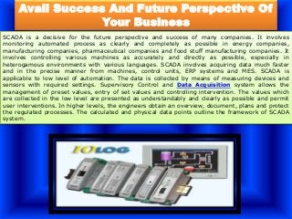 Avail Success And Future Perspective Of
Your Business
SCADA is a decisive for the future perspective and success of many companies. It involves
monitoring automated process as clearly and completely as possible in energy companies,
manufacturing companies, pharmaceutical companies and food stuff manufacturing companies. It
involves controlling various machines as accurately and directly as possible, especially in
heterogamous environments with various languages. SCADA involves acquiring data much faster
and in the precise manner from machines, control units, ERP systems and MES. SCADA is
applicable to low level of automation. The data is collected by means of measuring devices and
sensors with required settings. Supervisory Control and Data Acquisition system allows the
management of preset values, entry of set values and controlling intervention. The values which
are collected in the low level are presented as understandably and clearly as possible and permit
user interventions. In higher levels, the engineers obtain an overview, document, plans and protect
the regulated processes. The calculated and physical data points outline the framework of SCADA
system.
 
