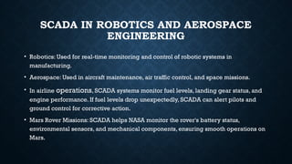 SCADA IN ROBOTICS AND AEROSPACE
ENGINEERING
• Robotics: Used for real-time monitoring and control of robotic systems in
manufacturing.
• Aerospace: Used in aircraft maintenance, air traffic control, and space missions.
• In airline operations, SCADA systems monitor fuel levels, landing gear status, and
engine performance. If fuel levels drop unexpectedly, SCADA can alert pilots and
ground control for corrective action.
• Mars Rover Missions: SCADA helps NASA monitor the rover's battery status,
environmental sensors, and mechanical components, ensuring smooth operations on
Mars.
 