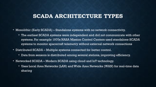 SCADA ARCHITECTURE TYPES
• Monolithic (Early SCADA) – Standalone systems with no network connectivity.
• The earliest SCADA systems were independent and did not communicate with other
systems. For example 1970s NASA Mission Control Centers used standalone SCADA
systems to monitor spacecraft telemetry without external network connections
• Distributed SCADA – Multiple systems connected for better control.
• Data from sensors is distributed among several stations, improving efficiency.
• Networked SCADA – Modern SCADA using cloud and IoT technology.
• Uses Local Area Networks (LAN) and Wide Area Networks (WAN) for real-time data
sharing
 