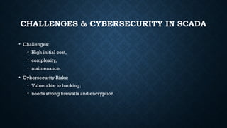 CHALLENGES & CYBERSECURITY IN SCADA
• Challenges:
• High initial cost,
• complexity,
• maintenance.
• Cybersecurity Risks:
• Vulnerable to hacking;
• needs strong firewalls and encryption.
 