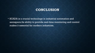CONCLUSION
• SCADA is a crucial technology in industrial automation and
aerospace.Its ability to provide real-time monitoring and control
makes it essential for modern industries.
 