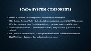 SCADA SYSTEM COMPONENTS
• Sensors & Actuators – Measure physical parameters and send signals.
• RTUs (Remote Terminal Units) – Collect data from sensors and send it to the SCADA system.
• PLCs (Programmable Logic Controllers) – Control processes based on SCADA input.
• Communication Networks – Connect different SCADA components (e.g., Ethernet, radio,
cellular).
• HMI (Human-Machine Interface) – Displays real-time data and allows human interaction.
• SCADA Software – Processes data and automates responses.
 