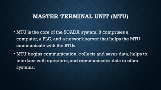 MASTER TERMINAL UNIT (MTU)
• MTU is the core of the SCADA system. It comprises a
computer, a PLC, and a network server that helps the MTU
communicate with the RTUs.
• MTU begins communication, collects and saves data, helps to
interface with operators, and communicates data to other
systems.
 