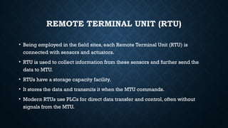 REMOTE TERMINAL UNIT (RTU)
• Being employed in the field sites, each Remote Terminal Unit (RTU) is
connected with sensors and actuators.
• RTU is used to collect information from these sensors and further send the
data to MTU.
• RTUs have a storage capacity facility.
• It stores the data and transmits it when the MTU commands.
• Modern RTUs use PLCs for direct data transfer and control, often without
signals from the MTU.
 