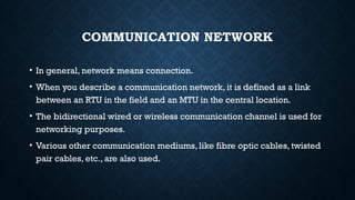 COMMUNICATION NETWORK
• In general, network means connection.
• When you describe a communication network, it is defined as a link
between an RTU in the field and an MTU in the central location.
• The bidirectional wired or wireless communication channel is used for
networking purposes.
• Various other communication mediums, like fibre optic cables, twisted
pair cables, etc., are also used.
 