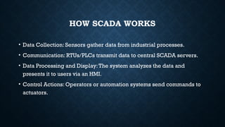HOW SCADA WORKS
• Data Collection: Sensors gather data from industrial processes.
• Communication: RTUs/PLCs transmit data to central SCADA servers.
• Data Processing and Display:The system analyzes the data and
presents it to users via an HMI.
• Control Actions: Operators or automation systems send commands to
actuators.
 