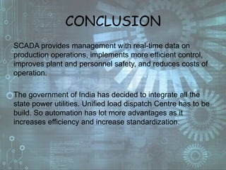 CONCLUSION
SCADA provides management with real-time data on
production operations, implements more efficient control,
improves plant and personnel safety, and reduces costs of
operation.
The government of India has decided to integrate all the
state power utilities. Unified load dispatch Centre has to be
build. So automation has lot more advantages as it
increases efficiency and increase standardization.
 