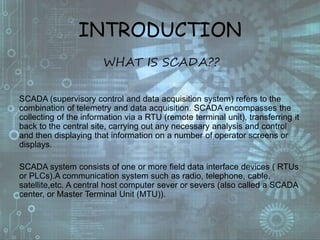 INTRODUCTION
WHAT IS SCADA??
SCADA (supervisory control and data acquisition system) refers to the
combination of telemetry and data acquisition. SCADA encompasses the
collecting of the information via a RTU (remote terminal unit), transferring it
back to the central site, carrying out any necessary analysis and control
and then displaying that information on a number of operator screens or
displays.
SCADA system consists of one or more field data interface devices ( RTUs
or PLCs).A communication system such as radio, telephone, cable,
satellite,etc. A central host computer sever or severs (also called a SCADA
center, or Master Terminal Unit (MTU)).
 