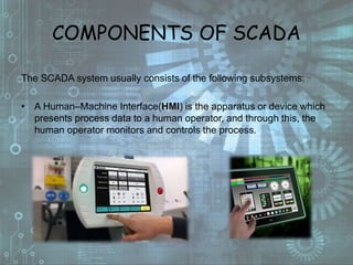COMPONENTS OF SCADA
The SCADA system usually consists of the following subsystems:
• A Human–Machine Interface(HMI) is the apparatus or device which
presents process data to a human operator, and through this, the
human operator monitors and controls the process.
 
