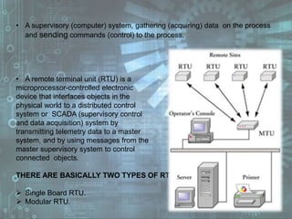 • A supervisory (computer) system, gathering (acquiring) data on the process
and sending commands (control) to the process.
• A remote terminal unit (RTU) is a
microprocessor-controlled electronic
device that interfaces objects in the
physical world to a distributed control
system or SCADA (supervisory control
and data acquisition) system by
transmitting telemetry data to a master
system, and by using messages from the
master supervisory system to control
connected objects.
THERE ARE BASICALLY TWO TYPES OF RTU:
 Single Board RTU.
 Modular RTU.
 