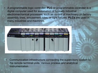 • A programmable logic controller, PLC or programmable controller is a
digital computer used for automation of typically industrial
electromechanical processes, such as control of machinery on factory
assembly lines, amusement rides, or light fixtures. PLCs are used in
many industries and machines.
• Communication infrastructure connecting the supervisory system to
the remote terminal units. Various process and analytical
instrumentation
 