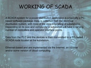 WORKING OF SCADA
A SCADA system for a power distribution application is a typically a PC-
based software package. Data is collected from the electrical
distribution system, with most of the data originating at substations.
Depending on its size and complexity, a substation will have a varying
number of controllers and operator interface points.
Data from the PLC and the devices is then transmitted to a PC-based
SCADA node located at the substation.
Ethernet-based and are implemented via the Internet, an intranet
and/or some version of cloud computing.
 