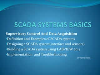 Supervisory Control And Data Acquisition
•Definition and Examples of SCADA systems
•Designing a SCADA system(interface and sensors)
•Building a SCADA system using LABVIEW 2013
•Implementation and Troubleshooting
BY WINNIE MBAU
 