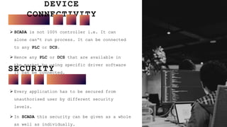 DEVICE
CONNECTIVITY
10
 SCADA is not 100% controller i.e. It can
alone can't run process. It can be connected
to any PLC or DCS.
 Hence any PLC or DCS that are available in
the market by using specific driver software
it can be connected.
SECURITY
 Every application has to be secured from
unauthorised user by different security
levels.
 In SCADA this security can be given as a whole
as well as individually.
 