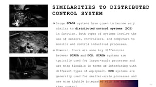 SIMILARITIES TO DISTRIBUTED
CONTROL SYSTEM
 Large SCADA systems have grown to become very
similar to distributed control systems (DCS)
in function. Both types of systems involve the
use of sensors, controllers, and computers to
monitor and control industrial processes.
 However, there are some key differences
between SCADA and DCS. SCADA systems are
typically used for larger-scale processes and
are more flexible in terms of interfacing with
different types of equipment. DCS systems are
generally used for smaller-scale processes and
are more tightly integrated with the equipment
13
 