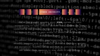 One of the biggest concerns about SCADA systems is their
vulnerability to cyber attacks. Because these systems are often
connected to the internet or other networks, they can be targeted
by hackers who want to gain access to sensitive information or
disrupt operations.
To address these concerns, many organizations have implemented
security measures such as firewalls, intrusion detection systems,
and encryption. However, it is important to continually monitor
and update these measures to stay ahead of new threats.
C Y B E R S E C U R I T Y
 