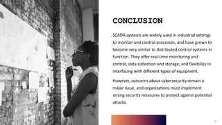 16
CONCLUSION
SCADA systems are widely used in industrial settings
to monitor and control processes, and have grown to
become very similar to distributed control systems in
function. They offer real-time monitoring and
control, data collection and storage, and flexibility in
interfacing with different types of equipment.
However, concerns about cybersecurity remain a
major issue, and organizations must implement
strong security measures to protect against potential
attacks.
16
 