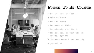 POINTS TO BE COVERED
 I n t r o d u c t i o n t o S C A D A
 N e e d o f S C A D A
 W h a t i s S C A D A
 F e a t u r e s o f S C A D A
 F u n c t i o n a l i t y o f S C A D A
 S i m i l a r i t i e s t o D i s t r i b u t e d
C o n t r o l S y s t e m s
 C o n c e r n s a b o u t C y b e r s e c u r i t y
 C o n c l u s i o n
3
 