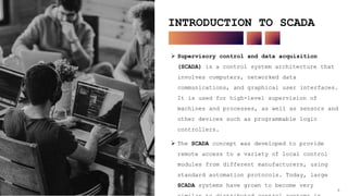 4
INTRODUCTION TO SCADA
 Supervisory control and data acquisition
(SCADA) is a control system architecture that
involves computers, networked data
communications, and graphical user interfaces.
It is used for high-level supervision of
machines and processes, as well as sensors and
other devices such as programmable logic
controllers.
 The SCADA concept was developed to provide
remote access to a variety of local control
modules from different manufacturers, using
standard automation protocols. Today, large
SCADA systems have grown to become very
4
 