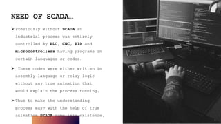 5
NEED OF SCADA…
 Previously without SCADA an
industrial process was entirely
controlled by PLC, CNC, PID and
microcontrollers having programs in
certain languages or codes.
 These codes were either written in
assembly language or relay logic
without any true animation that
would explain the process running.
 Thus to make the understanding
process easy with the help of true
animation SCADA came into existence.
5
 