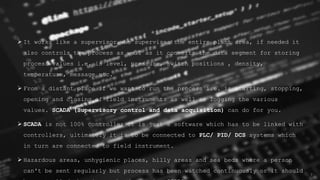 7
 It works like a supervisor who supervises the entire plant area, if needed it
also controls the process as well as it converts the data segment for storing
process values i.e. is level, pressure, switch positions , density,
temperature, message etc.
 From a distant place if we want to run the process i.e. is starting, stopping,
opening and closing of field instruments as well as logging the various
values. SCADA (Supervisory control and data acquisition) can do for you.
 SCADA is not 100% controller it is just a software which has to be linked with
controllers, ultimately it is to be connected to PLC/ PID/ DCS systems which
in turn are connected to field instrument.
 Hazardous areas, unhygienic places, hilly areas and sea beds where a person
can't be sent regularly but process has been watched continuously or it should
 