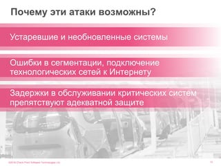 ©2016 Check Point Software Technologies Ltd. 13
Почему эти атаки возможны?
Устаревшие и необновленные системы
Ошибки в сегментации, подключение
технологических сетей к Интернету
Задержки в обслуживании критических систем
препятствуют адекватной защите
 