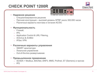 ©2016 Check Point Software Technologies Ltd. 53
CHECK POINT 1200R
• Надежное решение
̶ Специализированное решение
̶ Прочная конструкция – высокий уровень MTBF около 300,000 часов
̶ Различные варианты монтажа и питания AC/DC
• Функциональность
̶ Firewall,
̶ IPS,
̶ Application Control & URL Filtering,
̶ Antivirus & AntiBot
̶ IPSec VPN
• Различные варианты управления
̶ SMART архитектура
̶ Локальное управление
̶ Out-of-the-box развертывание
• Промышленное применение
̶ SCADA + Modbus, BACNet, DNP3, MMS, Profinet, S7 (Siemens) и прочие
̶ IPS
 