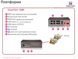 ©2016 Check Point Software Technologies Ltd. 54
Платформа
DIN rail
4
1
3
2
5 6
97 8
Check Point 1200R
DMZ порт (медный или оптический)
Консольный порт RJ-45
WAN-порт (медный или оптический)
LAN-порты (4 x 10/100/1000BaseT)
USB-порты (2.0/3.0)
DC питание
AC питание
SD card слот (для хранения логов)
Крепления для установки DIN рейки9
1
2
3
4
5
6
7
8
 