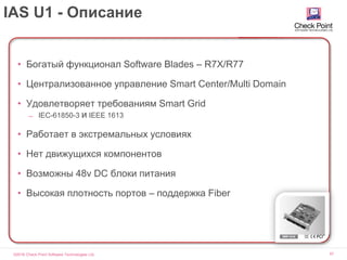 ©2016 Check Point Software Technologies Ltd. 57
IAS U1 - Описание
• Богатый функционал Software Blades – R7X/R77
• Централизованное управление Smart Center/Multi Domain
• Удовлетворяет требованиям Smart Grid
̶ IEC-61850-3 и IEEE 1613
• Работает в экстремальных условиях
• Нет движущихся компонентов
• Возможны 48v DC блоки питания
• Высокая плотность портов – поддержка Fiber
 