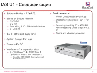 ©2016 Check Point Software Technologies Ltd. 58
IAS U1 - Спецификация
• Software Blades – R7X/R75
• Based on Secure Platform
̶ SSD/HDD
̶ 2 G ram
̶ Rear wiring & I/O LED status indicators
̶ 2 - USB 2.0
• IEC-61850-3 and IEEE 1613
• System Design: Fan less
• Power – 48v DC
• Interfaces – 3 x expansion slots
̶ 2 x 1000 Base T, 4 x 1/100 Base T
̶ Optional - 4 Fiber – mm 100 base FX
̶ Serial 2x DB6 RS232, 8 screw terminal
RS232/422/485
• Environmental
̶ Power Consumption 5V ±5% @
̶ Operating Temperature -20° ~ 70°
C)
̶ Operating humidity 20 ~ 95% RH
non-condensing (refer to IEC 68-2-
3)
̶ Shock and vibration protection
 