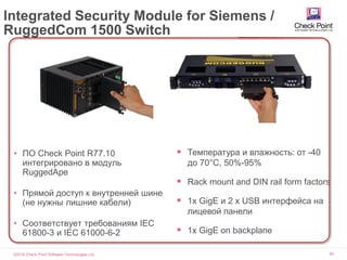 ©2016 Check Point Software Technologies Ltd. 60
Integrated Security Module for Siemens /
RuggedCom 1500 Switch
• ПО Check Point R77.10
интегрировано в модуль
RuggedApe
• Прямой доступ к внутренней шине
(не нужны лишние кабели)
• Соответствует требованиям IEC
61800-3 и IEC 61000-6-2
 Температура и влажность: от -40
до 70°C, 50%-95%
 „Rack mount and DIN rail form factors
 1x GigE и 2 x USB интерфейса на
лицевой панели
 1x GigE on backplane
 