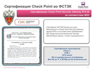 ©2016 Check Point Software Technologies Ltd. 69
Сертификация Check Point во ФСТЭК
Сертификация Check Point Security Gateway R75.30
на соответствие МЭ3
Сертификат ФСТЭК России на шлюз
безопасности «Check Point Security Gateway
версии R75» на соответствие требованиям
РД Средства вычислительной техники.
Межсетевые экраны. 3 класс защищенности.
Сертификация производства
Power-1,
UTM-1,
2012 series,
SG на универсальных платформах
Для АС до 1Г и ИСПДн до К2 включительно
 