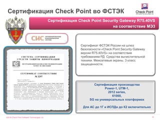 ©2016 Check Point Software Technologies Ltd. 70
Сертификация Check Point во ФСТЭК
Сертификация Check Point Security Gateway R75.40VS
на соответствие МЭ3
Сертификат ФСТЭК России на шлюз
безопасности «Check Point Security Gateway
версии R75.40VS» на соответствие
требованиям РД Средства вычислительной
техники. Межсетевые экраны. 3 класс
защищенности.
Сертификация производства
Power-1, UTM-1,
2012 series,
61000,
SG на универсальных платформах
Для АС до 1Г и ИСПДн до К2 включительно
 