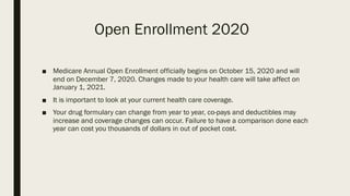 Open Enrollment 2020
■ Medicare Annual Open Enrollment officially begins on October 15, 2020 and will
end on December 7, 2020. Changes made to your health care will take affect on
January 1, 2021.
■ It is important to look at your current health care coverage.
■ Your drug formulary can change from year to year, co-pays and deductibles may
increase and coverage changes can occur. Failure to have a comparison done each
year can cost you thousands of dollars in out of pocket cost.
 