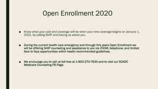Open Enrollment 2020
■ Know what your cost and coverage will be when your new coverage begins on January 1,
2021, by calling SHIP and having us assist you.
■ During the current health care emergency and through this years Open Enrollment we
will be offering SHIP counseling and assistance to you via ZOOM, telephone, and limited
face to face opportunities within health recommended guidelines.
■ We encourage you to call us toll free at 1-800-270-7635 and to visit our SCADC
Medicare Counseling FB Page.
 
