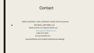 Contact
DAWN GLASCOCK, LEGAL ASSISTANT, SCADC SHIP Coordinator
■ JAN NEAL LAW FIRM, LLC
Alabama Elder and Special Needs Law
dawn.glascock@gmail.com
1-800-270-7635
www.janneallaw.com
www.facebook.com/scadcmedicarecounseling/
 