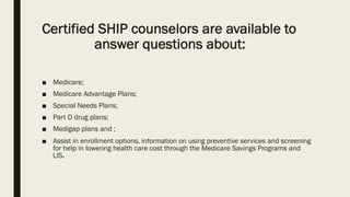 Certified SHIP counselors are available to
answer questions about:
■ Medicare;
■ Medicare Advantage Plans;
■ Special Needs Plans;
■ Part D drug plans;
■ Medigap plans and ;
■ Assist in enrollment options, information on using preventive services and screening
for help in lowering health care cost through the Medicare Savings Programs and
LIS.
 