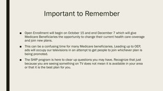 Important to Remember
■ Open Enrollment will begin on October 15 and end December 7 which will give
Medicare Beneficiaries the opportunity to change their current health care coverage
and join new plans.
■ This can be a confusing time for many Medicare beneficiaries. Leading up to OEP,
ads will occupy our televisions in an attempt to get people to join whichever plan is
being promoted.
■ The SHIP program is here to clear up questions you may have. Recognize that just
because you are seeing something on TV does not mean it is available in your area
or that it is the best plan for you.
 